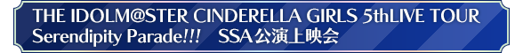 THE IDOLM@STER CINDERELLA GIRLS 5thLIVE TOUR Serendipity Parade!!! SSA公演上映会